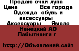 Продаю очки лупа › Цена ­ 2 500 - Все города Одежда, обувь и аксессуары » Аксессуары   . Ямало-Ненецкий АО,Лабытнанги г.